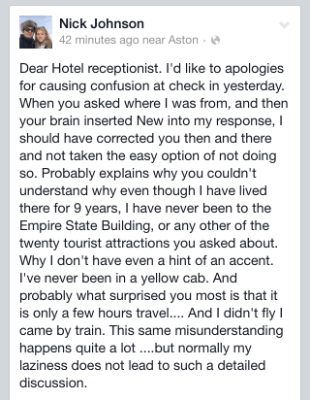 Facebook entry. Dear Hotel receptionist. I'd like to apologies for causing confusion at check in yesterday. When you asked where I was from, and then your brain inserted New into my response, I should have corrected you then and there and not taken the easy option of not doing so. Probably explains why you couldn't understand why even though I have lived there for 9 years, I have never been to the Empire State Building, or any other of the twenty tourist attractions you asked about. Why I don't have even a hint of an accent. I've never been in a yellow cab. And probably what surprised you most is that it is only a few hours travel.... And I didn't fly I came by train. This same misunderstanding happens quite a lot ....but normally my laziness does not lead to such a detailed discussion.